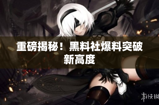 重磅揭秘！黑料社爆料突破新高度