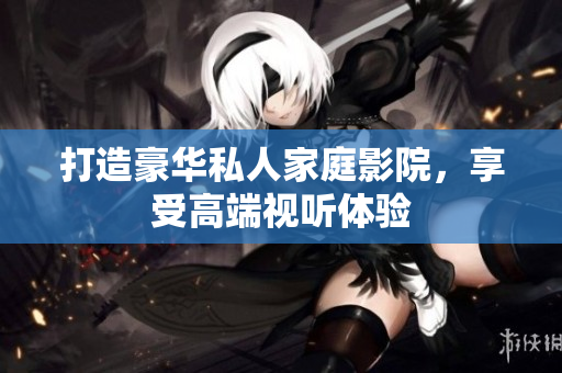 打造豪华私人家庭影院，享受高端视听体验