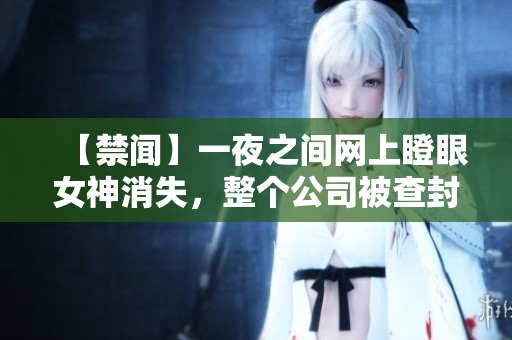 【禁闻】一夜之间网上瞪眼女神消失，整个公司被查封！