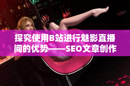 探究使用B站进行魅影直播间的优势——SEO文章创作建议