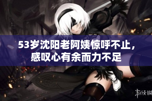 53岁沈阳老阿姨惊呼不止，感叹心有余而力不足