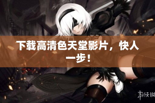 下载高清色天堂影片，快人一步！