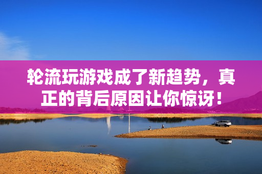 轮流玩游戏成了新趋势，真正的背后原因让你惊讶！