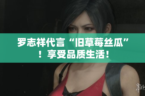 罗志祥代言“旧草莓丝瓜”！享受品质生活！