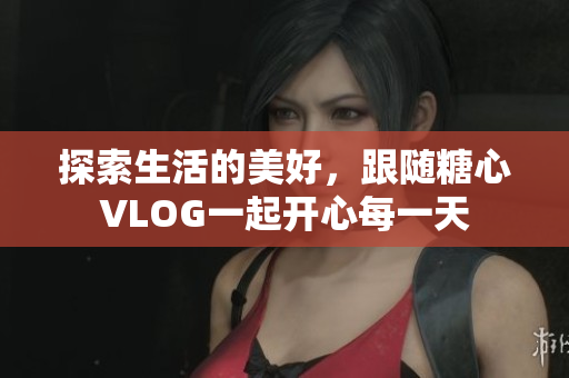 探索生活的美好，跟随糖心VLOG一起开心每一天