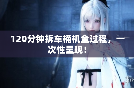 120分钟拆车桶机全过程，一次性呈现！