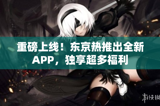 重磅上线！东京热推出全新APP，独享超多福利