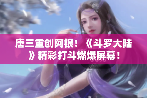 唐三重创阿银！《斗罗大陆》精彩打斗燃爆屏幕！