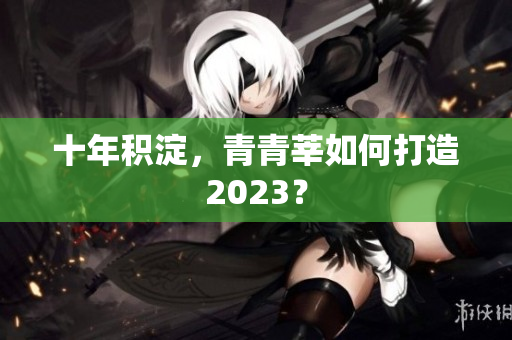 十年积淀，青青莘如何打造2023？