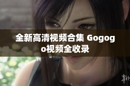 全新高清视频合集 Gogogo视频全收录