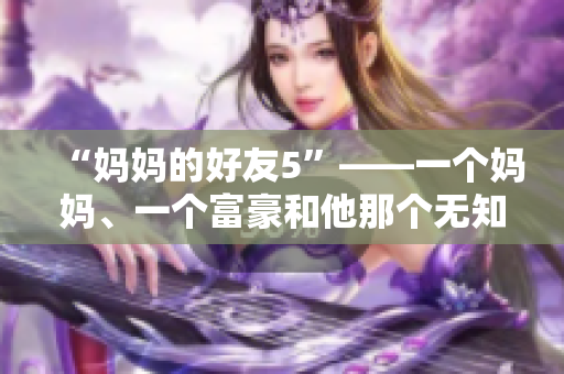 “妈妈的好友5”——一个妈妈、一个富豪和他那个无知的女儿的故事
