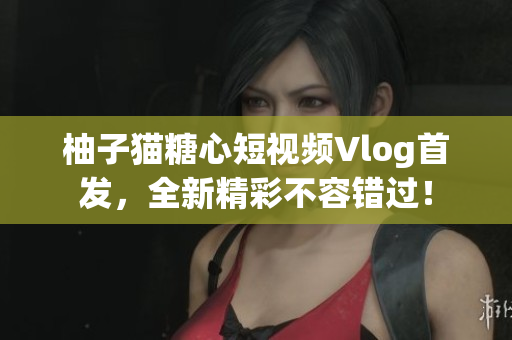 柚子猫糖心短视频Vlog首发，全新精彩不容错过！