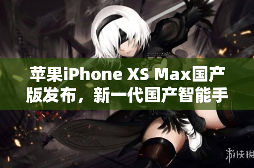 苹果iPhone XS Max国产版发布，新一代国产智能手机来袭