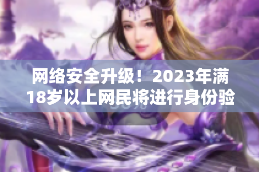 网络安全升级！2023年满18岁以上网民将进行身份验证