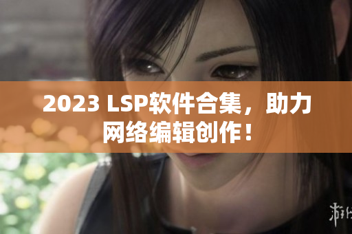 2023 LSP软件合集，助力网络编辑创作！