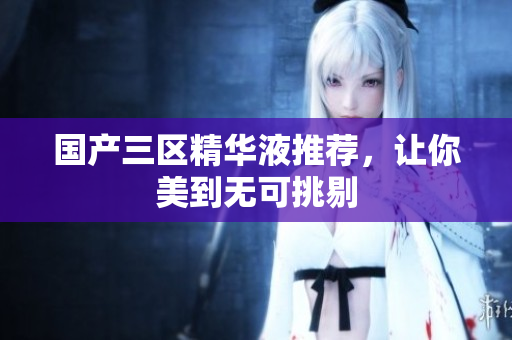 国产三区精华液推荐，让你美到无可挑剔