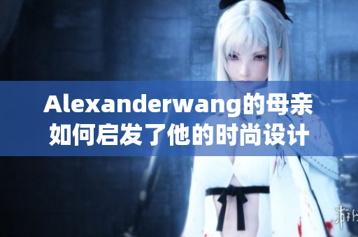 Alexanderwang的母亲如何启发了他的时尚设计