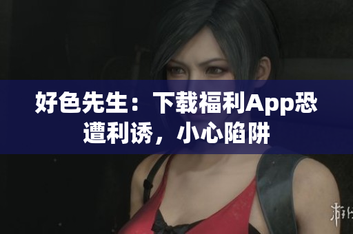 好色先生：下载福利App恐遭利诱，小心陷阱