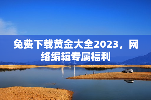 免费下载黄金大全2023，网络编辑专属福利