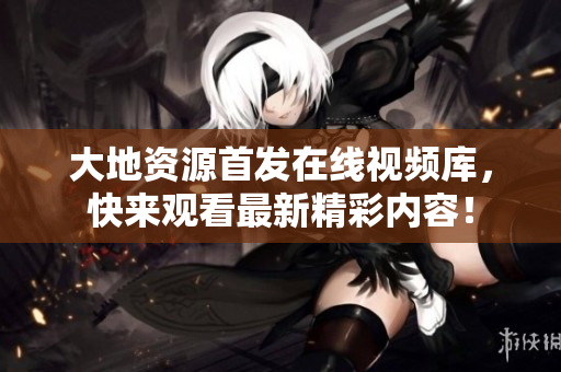 大地资源首发在线视频库，快来观看最新精彩内容！