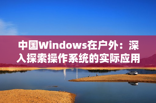 中国Windows在户外：深入探索操作系统的实际应用