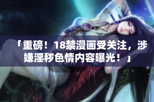 「重磅！18禁漫画受关注，涉嫌淫秽色情内容曝光！」