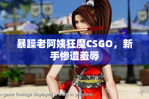 暴躁老阿姨狂魔CSGO，新手惨遭羞辱