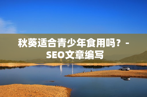秋葵适合青少年食用吗？- SEO文章编写