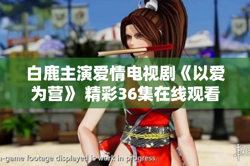 白鹿主演爱情电视剧《以爱为营》 精彩36集在线观看