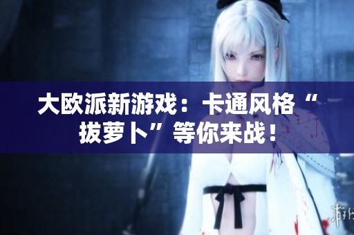 大欧派新游戏：卡通风格“拔萝卜”等你来战！