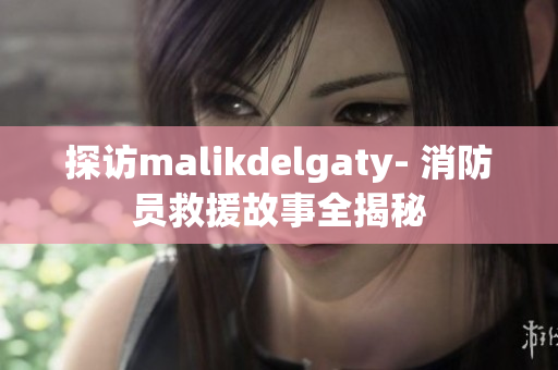 探访malikdelgaty- 消防员救援故事全揭秘