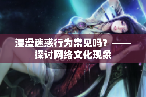 湿漫迷惑行为常见吗？——探讨网络文化现象