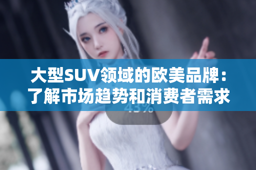 大型SUV领域的欧美品牌：了解市场趋势和消费者需求