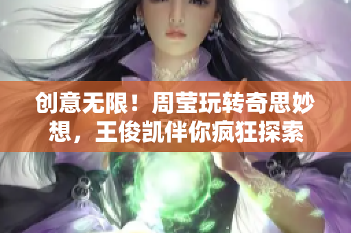 创意无限！周莹玩转奇思妙想，王俊凯伴你疯狂探索