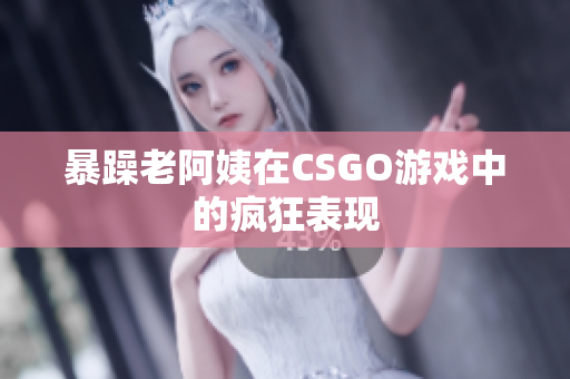 暴躁老阿姨在CSGO游戏中的疯狂表现