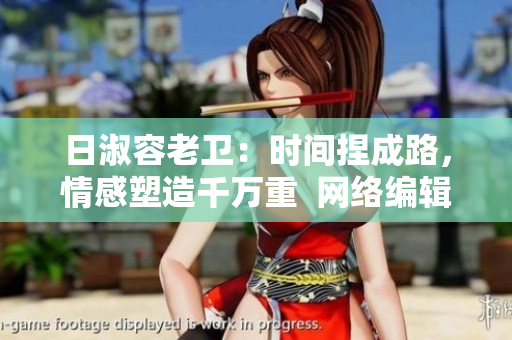 日淑容老卫：时间捏成路，情感塑造千万重  网络编辑的分享