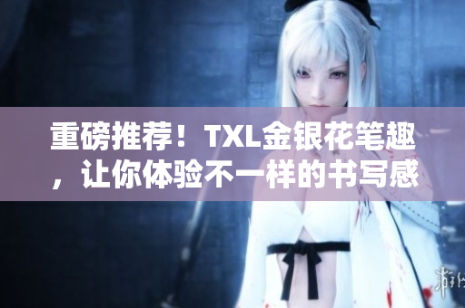 重磅推荐！TXL金银花笔趣，让你体验不一样的书写感受
