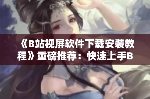 《B站视屏软件下载安装教程》重磅推荐：快速上手B站手机客户端！