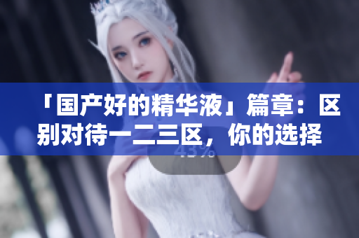 「国产好的精华液」篇章：区别对待一二三区，你的选择更明智！