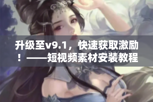 升级至v9.1，快速获取激励！——短视频素材安装教程