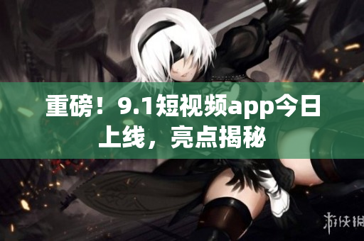 重磅！9.1短视频app今日上线，亮点揭秘