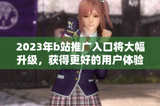 2023年b站推广入口将大幅升级，获得更好的用户体验和更多机会