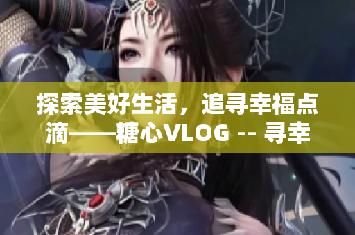探索美好生活，追寻幸福点滴——糖心VLOG -- 寻幸福，糖心VLOG带你探索
