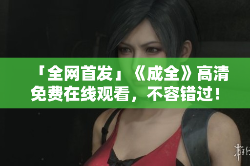 「全网首发」《成全》高清免费在线观看，不容错过！