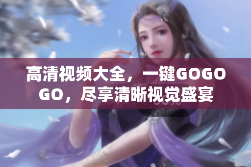 高清视频大全，一键GOGOGO，尽享清晰视觉盛宴