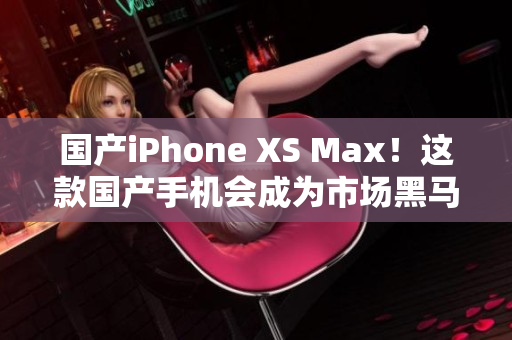 国产iPhone XS Max！这款国产手机会成为市场黑马吗？