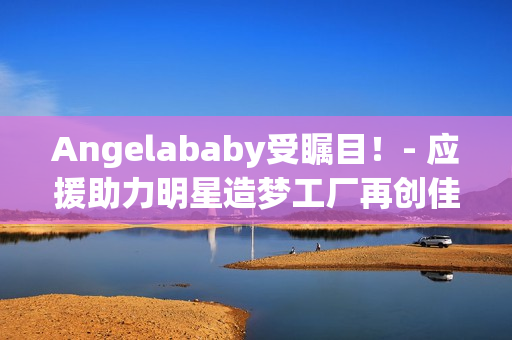 Angelababy受瞩目！- 应援助力明星造梦工厂再创佳绩
