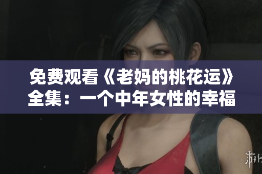 免费观看《老妈的桃花运》全集：一个中年女性的幸福逆袭