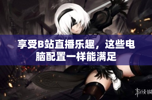 享受B站直播乐趣，这些电脑配置一样能满足