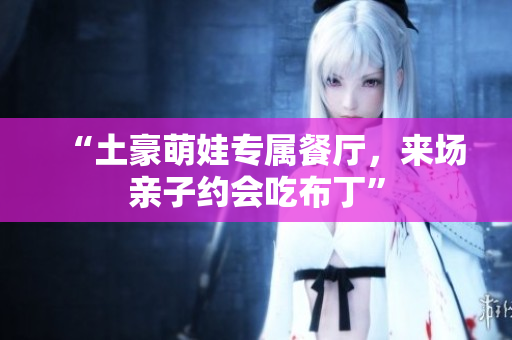 “土豪萌娃专属餐厅，来场亲子约会吃布丁”